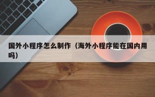 云浮国外小程序怎么制作（海外小程序能在国内用吗）