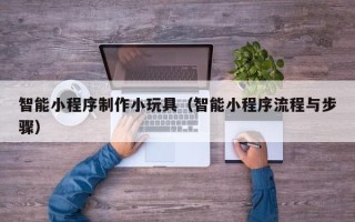 云浮智能小程序制作小玩具（智能小程序流程与步骤）