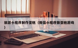 云浮旅游小程序制作蛋糕（微信小程序做蛋糕游戏）